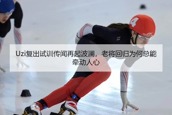 Uzi复出试训传闻再起波澜，老将回归为何总能牵动人心